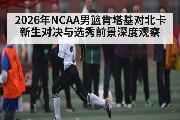 2026年NCAA男篮肯塔基对北卡新生对决与选秀前景深度观察