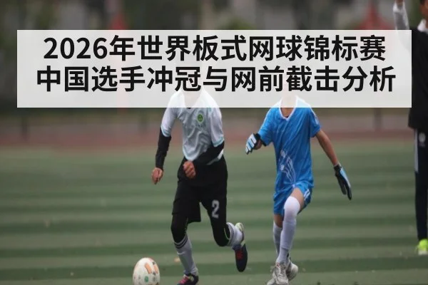 2026年世界板式网球锦标赛中国选手冲冠与网前截击分析