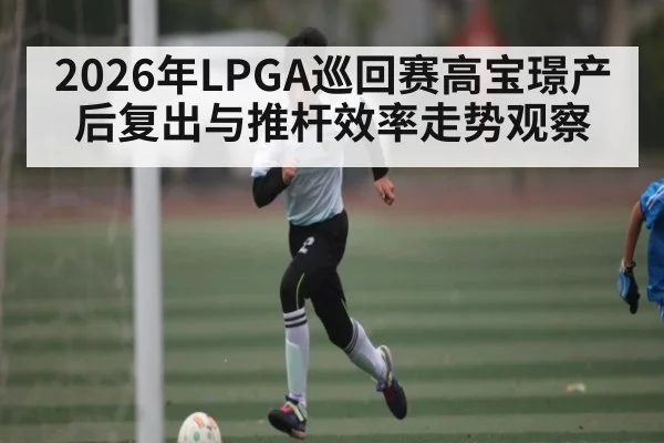 2026年LPGA巡回赛高宝璟产后复出与推杆效率走势观察