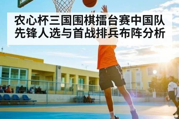 农心杯三国围棋擂台赛中国队先锋人选与首战排兵布阵分析